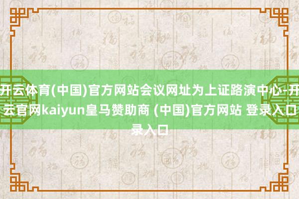 开云体育(中国)官方网站会议网址为上证路演中心-开云官网kaiyun皇马赞助商 (中国)官方网站 登录入口