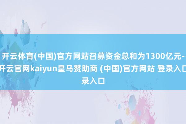 开云体育(中国)官方网站召募资金总和为1300亿元-开云官网kaiyun皇马赞助商 (中国)官方网站 登录入口