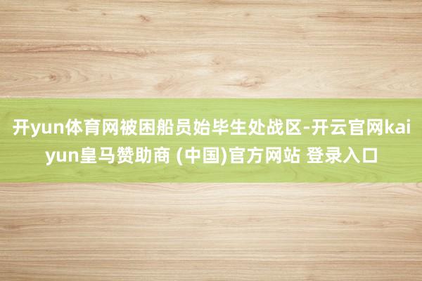 开yun体育网被困船员始毕生处战区-开云官网kaiyun皇马赞助商 (中国)官方网站 登录入口