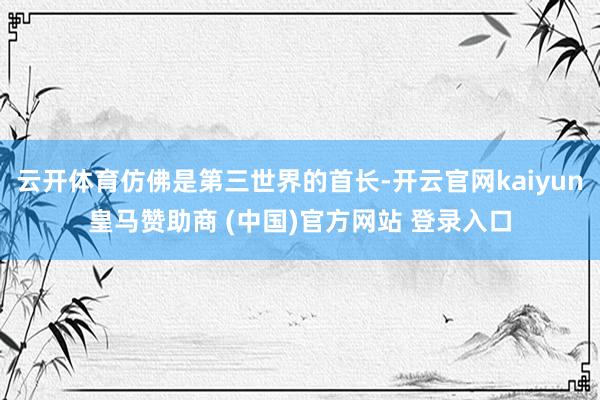 云开体育仿佛是第三世界的首长-开云官网kaiyun皇马赞助商 (中国)官方网站 登录入口