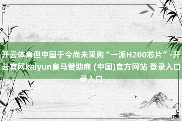 开云体育但中国于今尚未采购“一派H200芯片”-开云官网kaiyun皇马赞助商 (中国)官方网站 登录入口