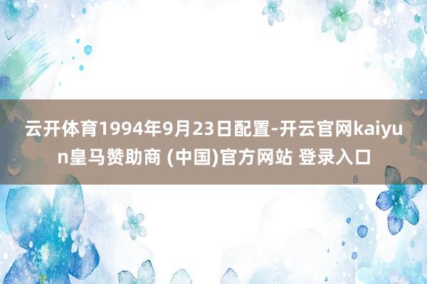 云开体育1994年9月23日配置-开云官网kaiyun皇马赞助商 (中国)官方网站 登录入口