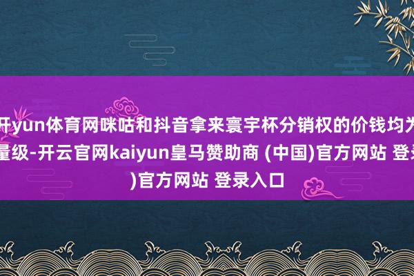 开yun体育网咪咕和抖音拿来寰宇杯分销权的价钱均为10亿量级-开云官网kaiyun皇马赞助商 (中国)官方网站 登录入口