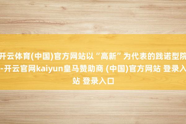 开云体育(中国)官方网站以“高新”为代表的践诺型院校-开云官网kaiyun皇马赞助商 (中国)官方网站 登录入口