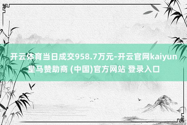 开云体育当日成交958.7万元-开云官网kaiyun皇马赞助商 (中国)官方网站 登录入口