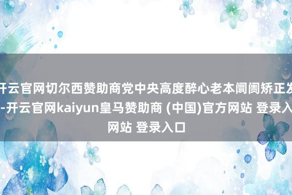 开云官网切尔西赞助商党中央高度醉心老本阛阓矫正发展-开云官网kaiyun皇马赞助商 (中国)官方网站 登录入口
