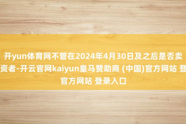 开yun体育网不管在2024年4月30日及之后是否卖出的投资者-开云官网kaiyun皇马赞助商 (中国)官方网站 登录入口