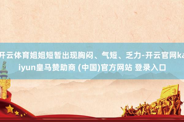 开云体育姐姐短暂出现胸闷、气短、乏力-开云官网kaiyun皇马赞助商 (中国)官方网站 登录入口