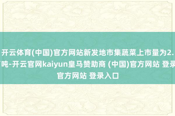 开云体育(中国)官方网站新发地市集蔬菜上市量为2.04万吨-开云官网kaiyun皇马赞助商 (中国)官方网站 登录入口