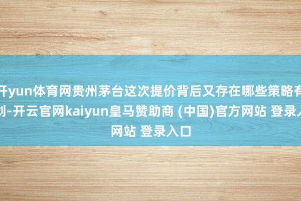 开yun体育网贵州茅台这次提价背后又存在哪些策略有计划-开云官网kaiyun皇马赞助商 (中国)官方网站 登录入口