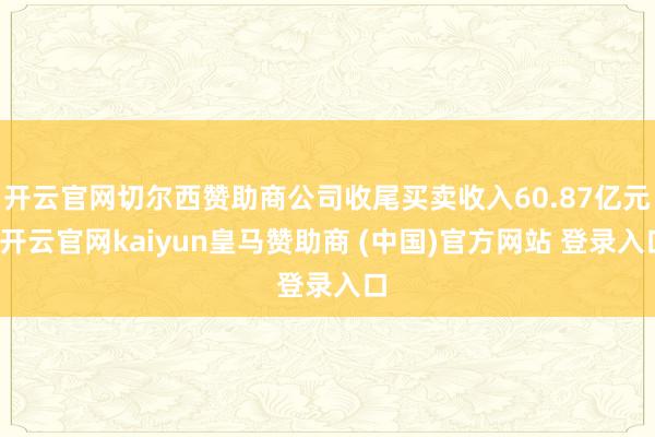 开云官网切尔西赞助商公司收尾买卖收入60.87亿元-开云官网kaiyun皇马赞助商 (中国)官方网站 登录入口