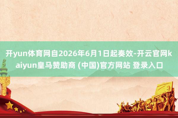 开yun体育网自2026年6月1日起奏效-开云官网kaiyun皇马赞助商 (中国)官方网站 登录入口