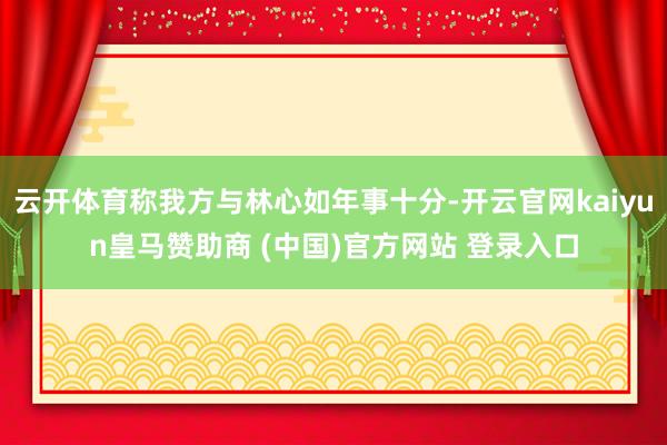 云开体育称我方与林心如年事十分-开云官网kaiyun皇马赞助商 (中国)官方网站 登录入口