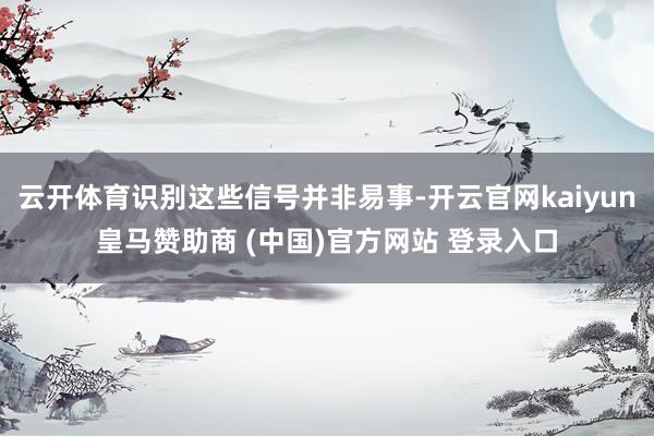 云开体育识别这些信号并非易事-开云官网kaiyun皇马赞助商 (中国)官方网站 登录入口