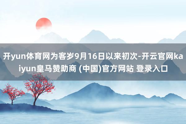 开yun体育网为客岁9月16日以来初次-开云官网kaiyun皇马赞助商 (中国)官方网站 登录入口