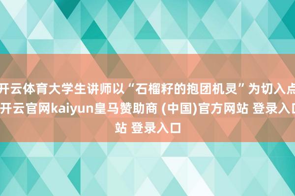 开云体育大学生讲师以“石榴籽的抱团机灵”为切入点-开云官网kaiyun皇马赞助商 (中国)官方网站 登录入口