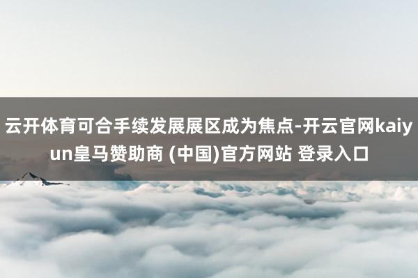 云开体育可合手续发展展区成为焦点-开云官网kaiyun皇马赞助商 (中国)官方网站 登录入口