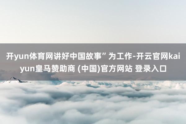 开yun体育网讲好中国故事”为工作-开云官网kaiyun皇马赞助商 (中国)官方网站 登录入口