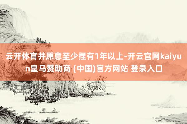 云开体育并原意至少捏有1年以上-开云官网kaiyun皇马赞助商 (中国)官方网站 登录入口