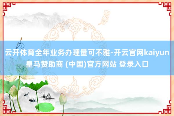云开体育全年业务办理量可不雅-开云官网kaiyun皇马赞助商 (中国)官方网站 登录入口