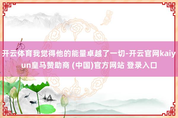 开云体育我觉得他的能量卓越了一切-开云官网kaiyun皇马赞助商 (中国)官方网站 登录入口