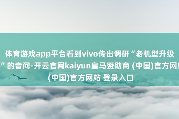 体育游戏app平台看到vivo传出调研“老机型升级高密度电板”的音问-开云官网kaiyun皇马赞助商 (中国)官方网站 登录入口