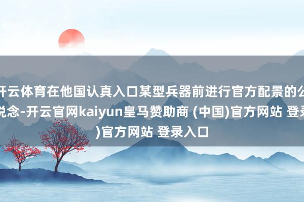 开云体育在他国认真入口某型兵器前进行官方配景的公开报说念-开云官网kaiyun皇马赞助商 (中国)官方网站 登录入口