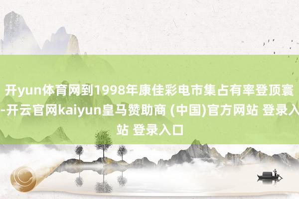 开yun体育网到1998年康佳彩电市集占有率登顶寰宇-开云官网kaiyun皇马赞助商 (中国)官方网站 登录入口