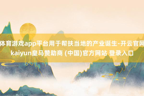 体育游戏app平台用于帮扶当地的产业诞生-开云官网kaiyun皇马赞助商 (中国)官方网站 登录入口