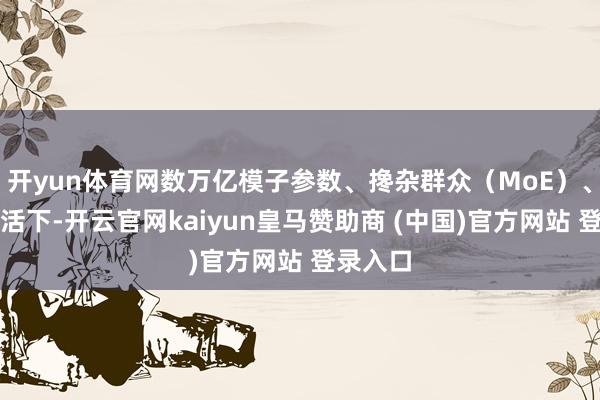 开yun体育网数万亿模子参数、搀杂群众（MoE）、局部激活下-开云官网kaiyun皇马赞助商 (中国)官方网站 登录入口
