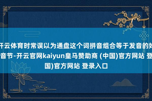开云体育时常误以为通盘这个词拼音组合等于发音的好意思满音节-开云官网kaiyun皇马赞助商 (中国)官方网站 登录入口