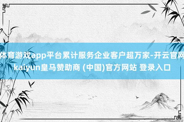 体育游戏app平台累计服务企业客户超万家-开云官网kaiyun皇马赞助商 (中国)官方网站 登录入口