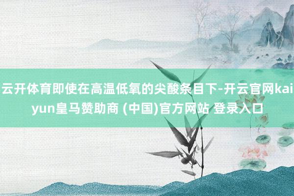 云开体育即使在高温低氧的尖酸条目下-开云官网kaiyun皇马赞助商 (中国)官方网站 登录入口
