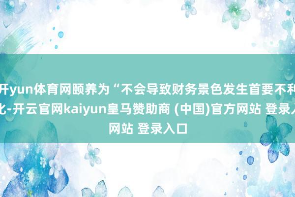 开yun体育网颐养为“不会导致财务景色发生首要不利变化-开云官网kaiyun皇马赞助商 (中国)官方网站 登录入口