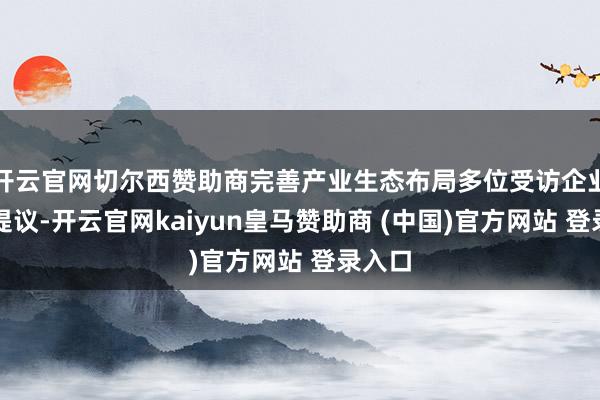 开云官网切尔西赞助商完善产业生态布局多位受访企业代表提议-开云官网kaiyun皇马赞助商 (中国)官方网站 登录入口