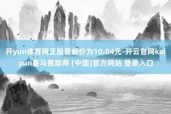 开yun体育网正股最新价为10.04元-开云官网kaiyun皇马赞助商 (中国)官方网站 登录入口