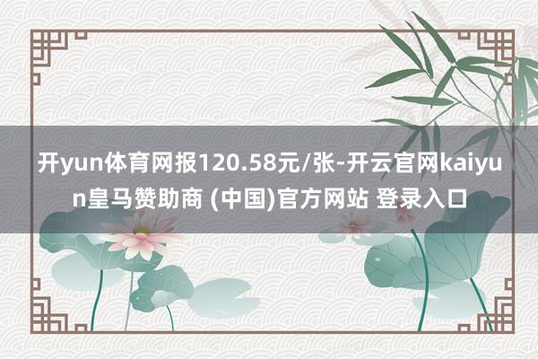 开yun体育网报120.58元/张-开云官网kaiyun皇马赞助商 (中国)官方网站 登录入口