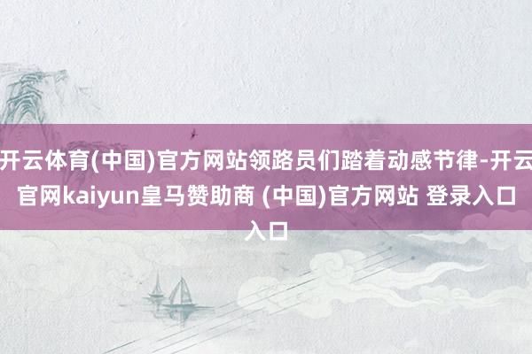 开云体育(中国)官方网站领路员们踏着动感节律-开云官网kaiyun皇马赞助商 (中国)官方网站 登录入口