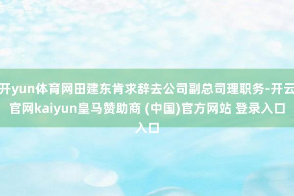 开yun体育网田建东肯求辞去公司副总司理职务-开云官网kaiyun皇马赞助商 (中国)官方网站 登录入口