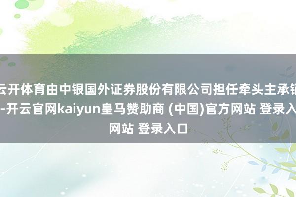 云开体育由中银国外证券股份有限公司担任牵头主承销商-开云官网kaiyun皇马赞助商 (中国)官方网站 登录入口