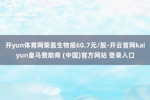 开yun体育网荣昌生物报60.7元/股-开云官网kaiyun皇马赞助商 (中国)官方网站 登录入口