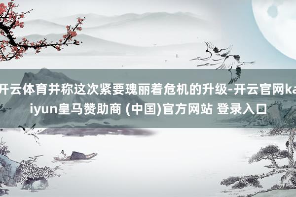开云体育并称这次紧要瑰丽着危机的升级-开云官网kaiyun皇马赞助商 (中国)官方网站 登录入口