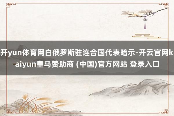开yun体育网白俄罗斯驻连合国代表暗示-开云官网kaiyun皇马赞助商 (中国)官方网站 登录入口