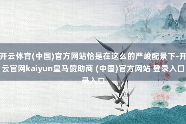开云体育(中国)官方网站恰是在这么的严峻配景下-开云官网kaiyun皇马赞助商 (中国)官方网站 登录入口