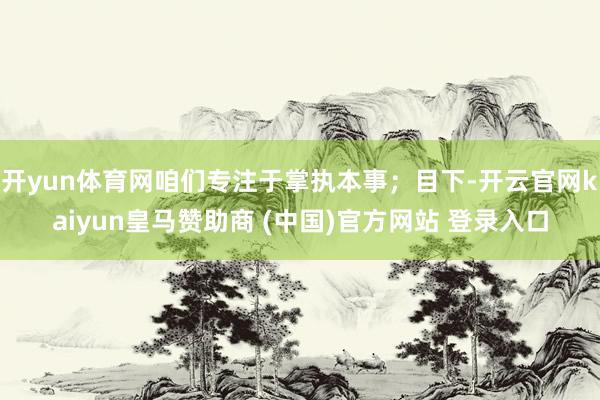 开yun体育网咱们专注于掌执本事；目下-开云官网kaiyun皇马赞助商 (中国)官方网站 登录入口
