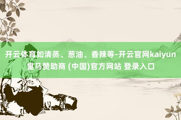 开云体育如清蒸、葱油、香辣等-开云官网kaiyun皇马赞助商 (中国)官方网站 登录入口