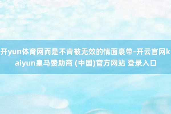 开yun体育网而是不肯被无效的情面裹带-开云官网kaiyun皇马赞助商 (中国)官方网站 登录入口