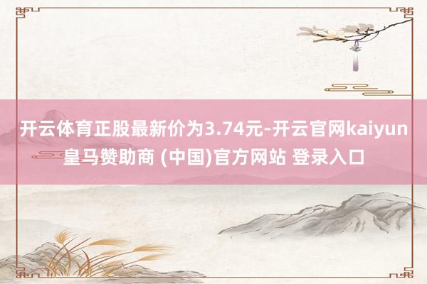 开云体育正股最新价为3.74元-开云官网kaiyun皇马赞助商 (中国)官方网站 登录入口