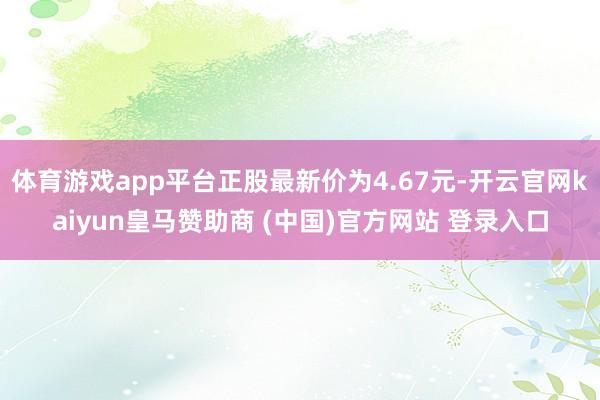 体育游戏app平台正股最新价为4.67元-开云官网kaiyun皇马赞助商 (中国)官方网站 登录入口