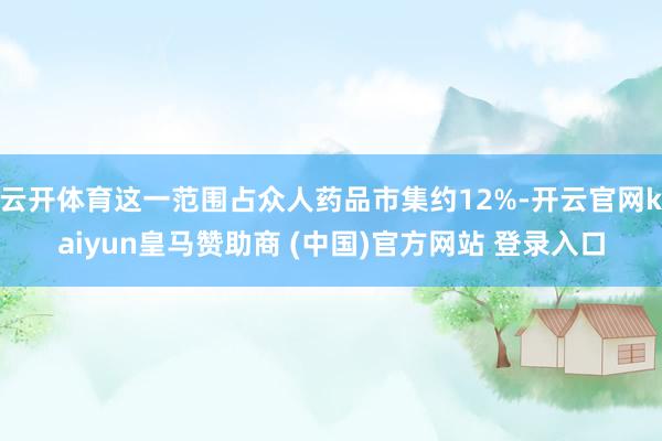 云开体育这一范围占众人药品市集约12%-开云官网kaiyun皇马赞助商 (中国)官方网站 登录入口
